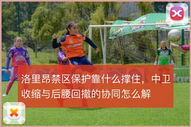 洛里昂禁区保护靠什么撑住，中卫收缩与后腰回撤的协同怎么解