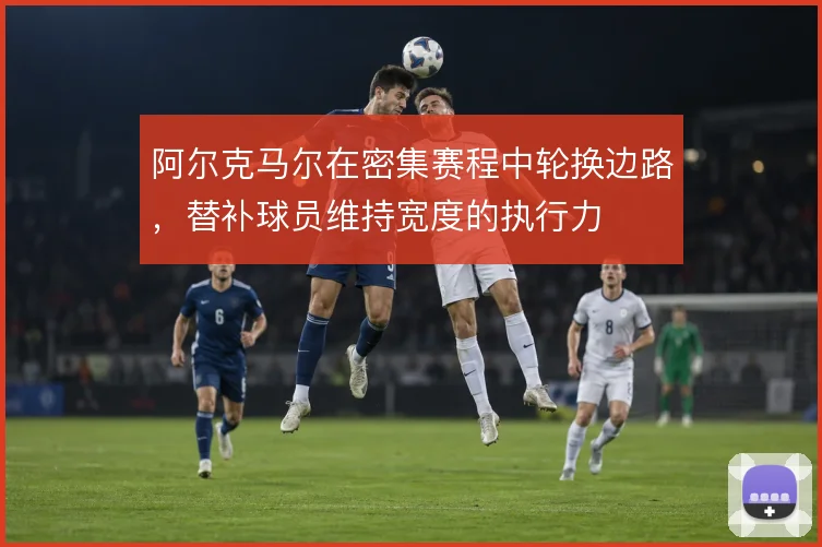 阿尔克马尔在密集赛程中轮换边路,替补球员维持宽度的执行力