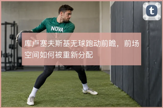 库卢塞夫斯基无球跑动前瞻,前场空间如何被重新分配