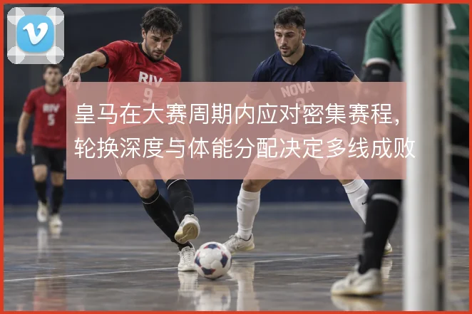 皇马在大赛周期内应对密集赛程，轮换深度与体能分配决定多线成败