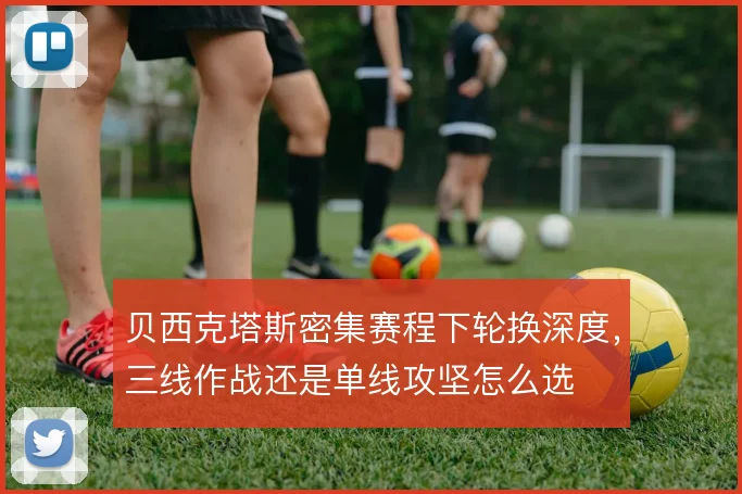 贝西克塔斯密集赛程下轮换深度，三线作战还是单线攻坚怎么选