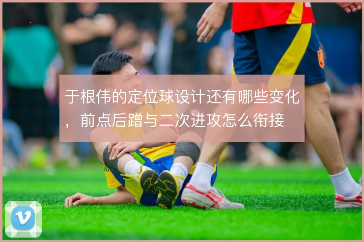 于根伟的定位球设计还有哪些变化，前点后蹭与二次进攻怎么衔接