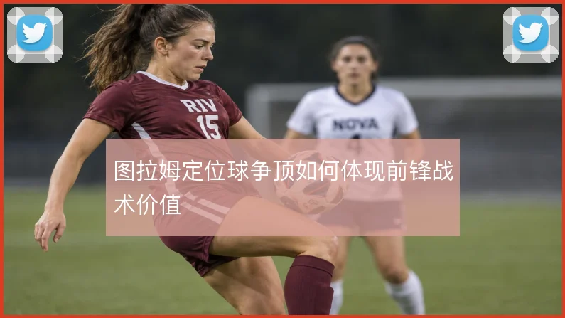 图拉姆定位球争顶如何体现前锋战术价值