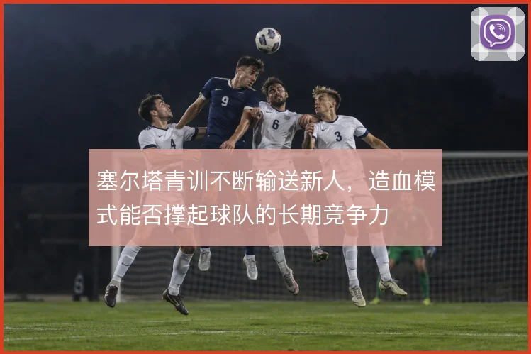 塞尔塔青训不断输送新人,造血模式能否撑起球队的长期竞争力