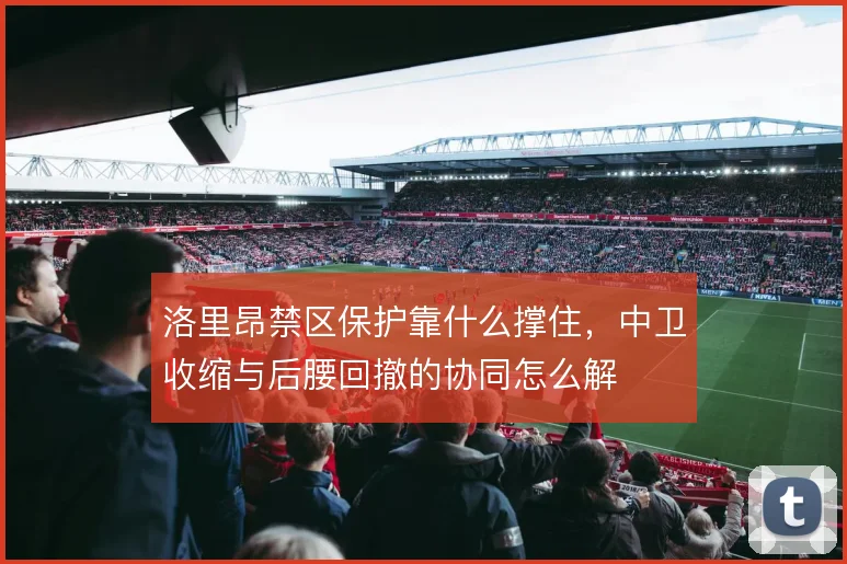 洛里昂禁区保护靠什么撑住,中卫收缩与后腰回撤的协同怎么解