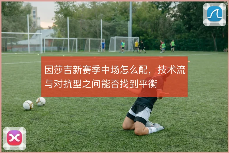 因莎吉新赛季中场怎么配,技术流与对抗型之间能否找到平衡