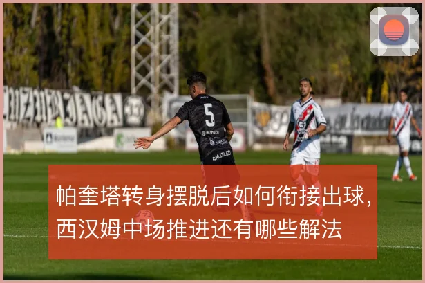 帕奎塔转身摆脱后如何衔接出球,西汉姆中场推进还有哪些解法