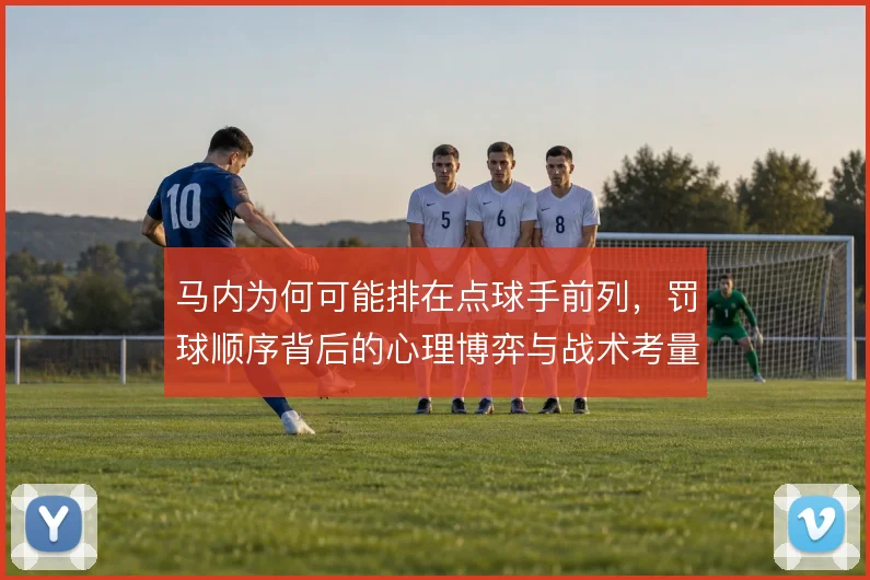 马内为何可能排在点球手前列,罚球顺序背后的心理博弈与战术考量