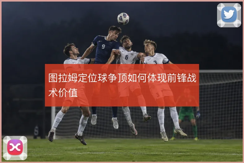图拉姆定位球争顶如何体现前锋战术价值