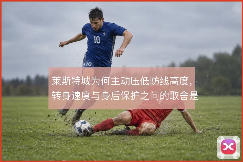 莱斯特城为何主动压低防线高度,转身速度与身后保护之间的取舍是核心考量