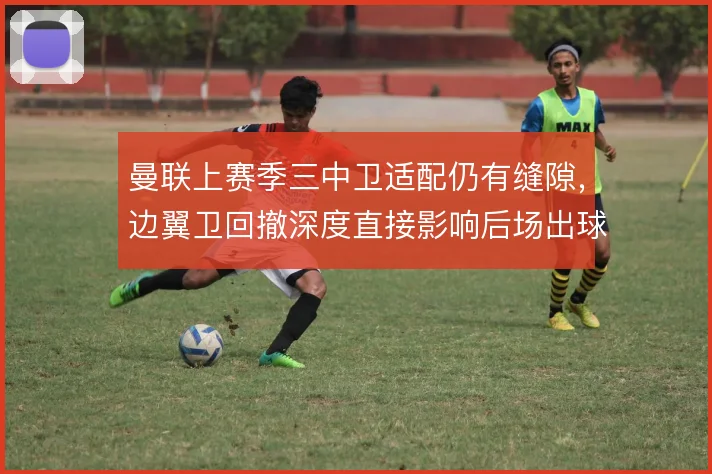 曼联上赛季三中卫适配仍有缝隙，边翼卫回撤深度直接影响后场出球